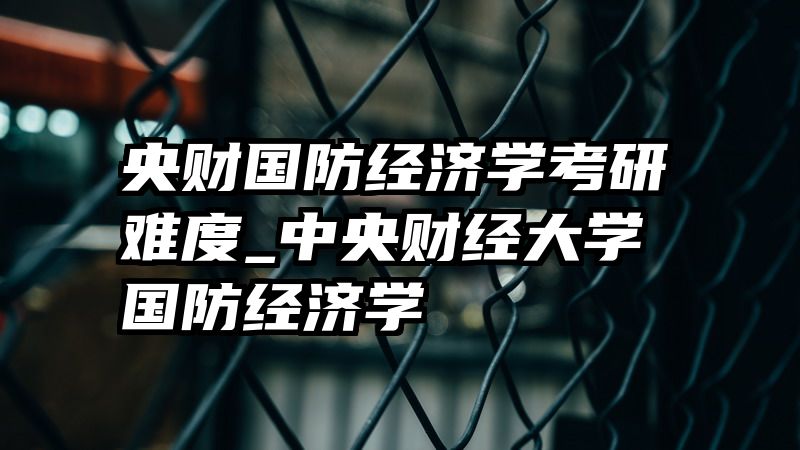 央财国防经济学考研难度_中央财经大学国防经济学