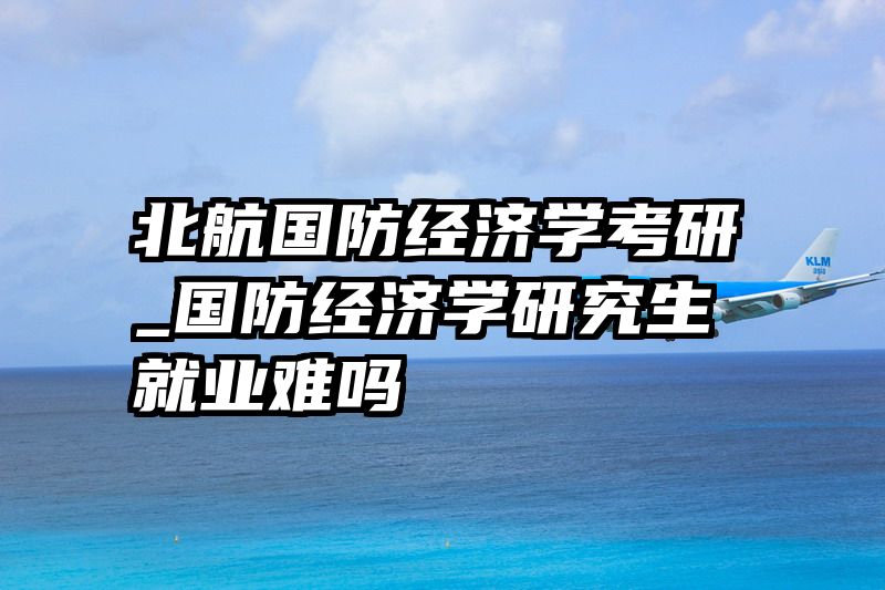 北航国防经济学考研_国防经济学研究生就业难吗
