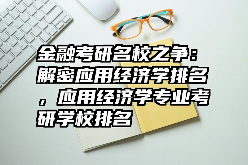 金融考研名校之争：解密应用经济学排名，应用经济学专业考研学校排名