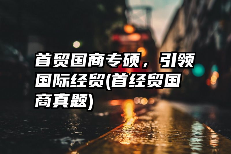 首贸国商专硕，引领国际经贸(首经贸国商真题)