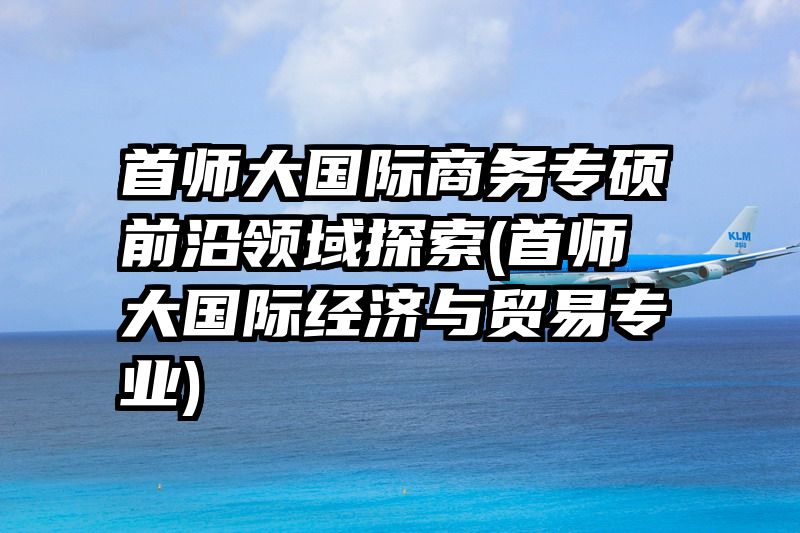 首师大国际商务专硕前沿领域探索(首师大国际经济与贸易专业)