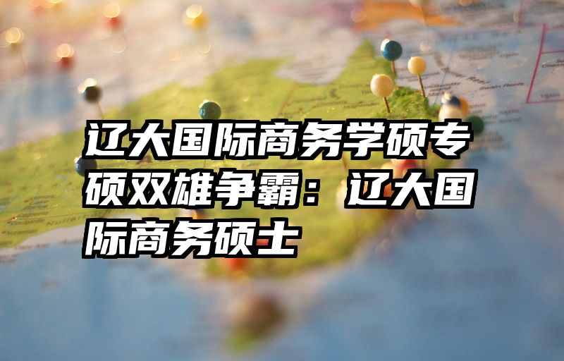 辽大国际商务学硕专硕双雄争霸：辽大国际商务硕士
