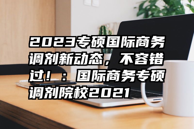 2023专硕国际商务调剂新动态，不容错过！：国际商务专硕调剂院校2021