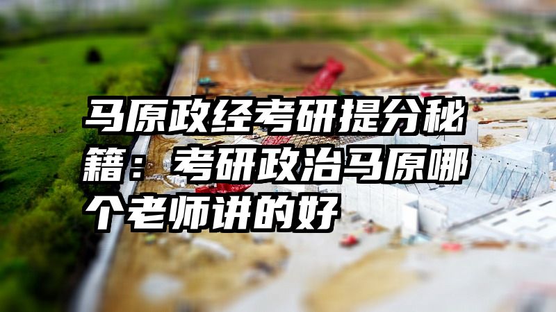 马原政经考研提分秘籍：考研政治马原哪个老师讲的好