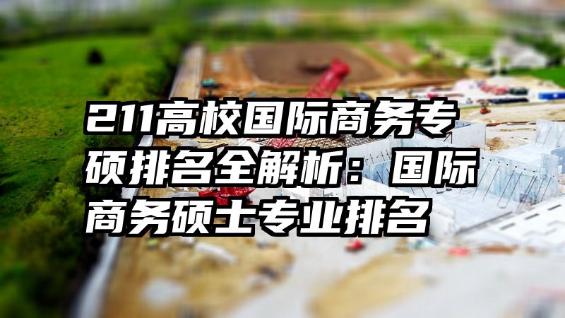 211高校国际商务专硕排名全解析：国际商务硕士专业排名