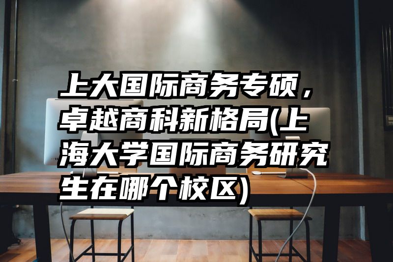 上大国际商务专硕，卓越商科新格局(上海大学国际商务研究生在哪个校区)