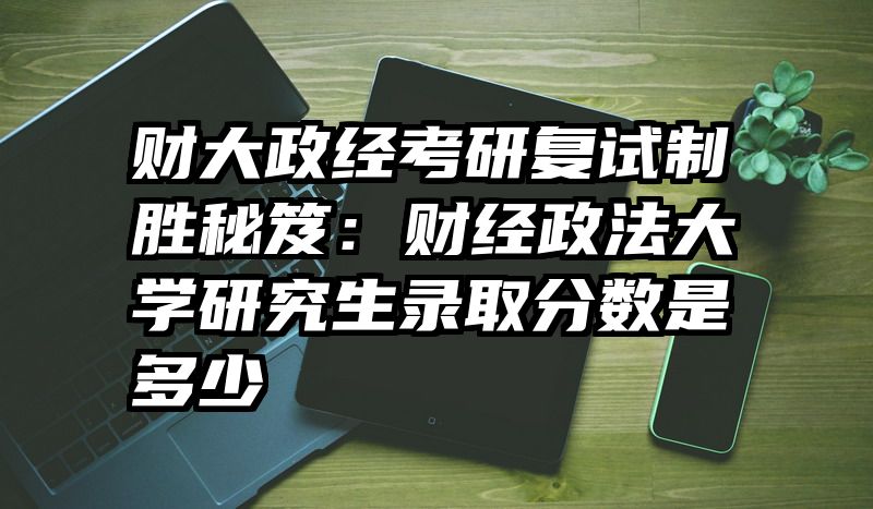 财大政经考研复试制胜秘笈：财经政法大学研究生录取分数是多少