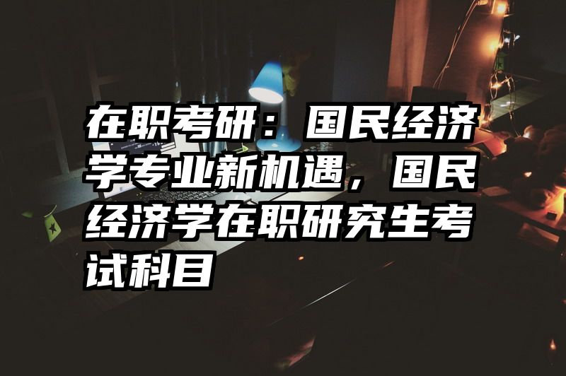 在职考研：国民经济学专业新机遇，国民经济学在职研究生考试科目