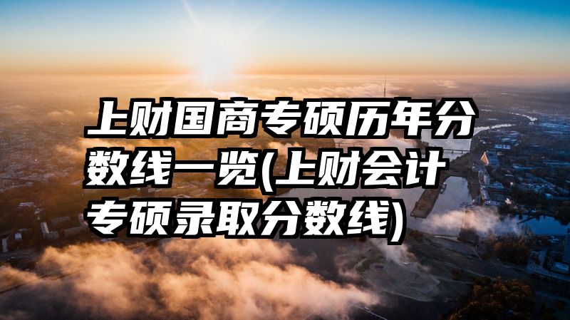 上财国商专硕历年分数线一览(上财会计专硕录取分数线)