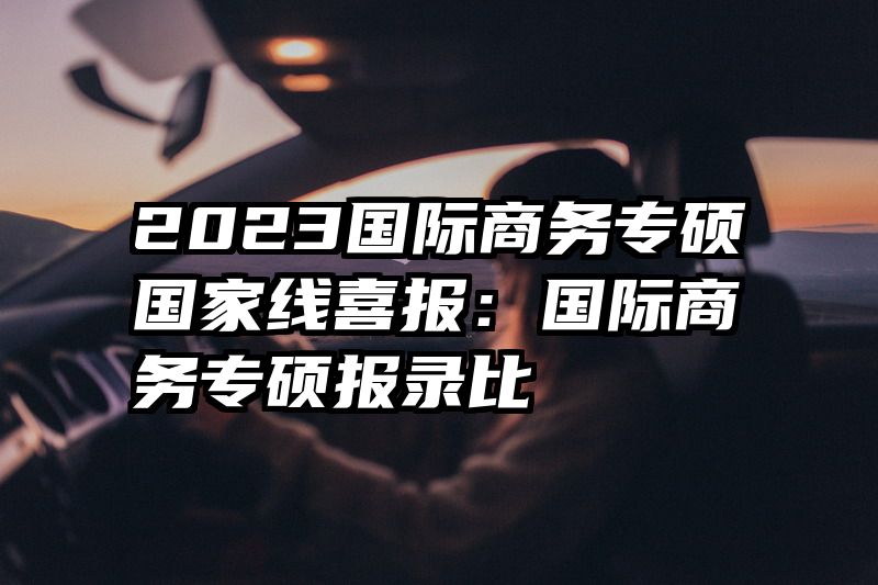 2023国际商务专硕国家线喜报：国际商务专硕报录比
