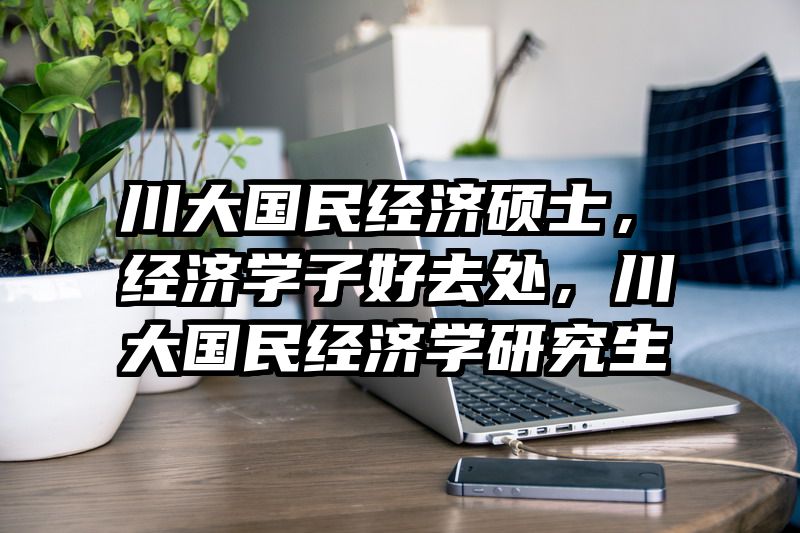 川大国民经济硕士，经济学子好去处，川大国民经济学研究生