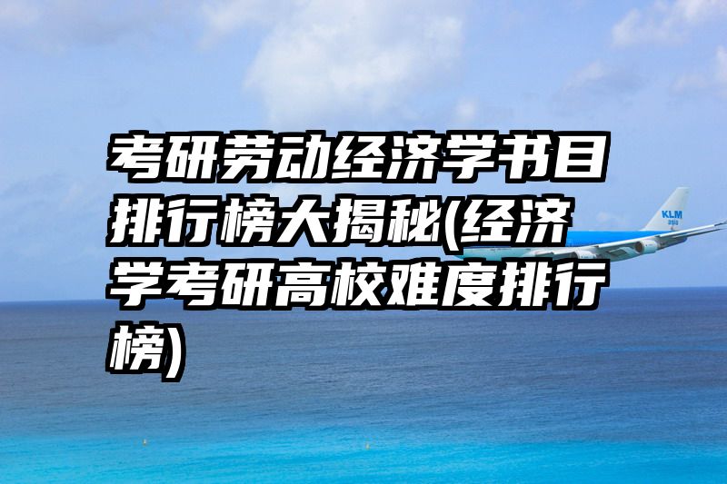 考研劳动经济学书目排行榜大揭秘(经济学考研高校难度排行榜)