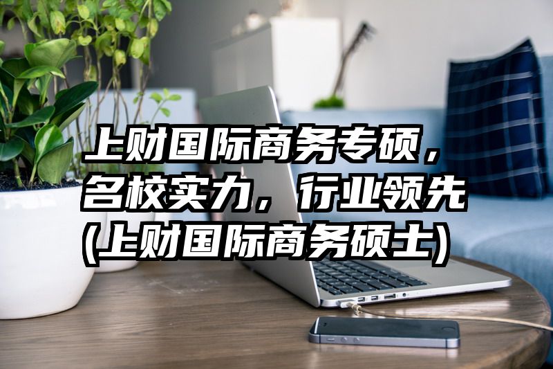 上财国际商务专硕，名校实力，行业领先(上财国际商务硕士)