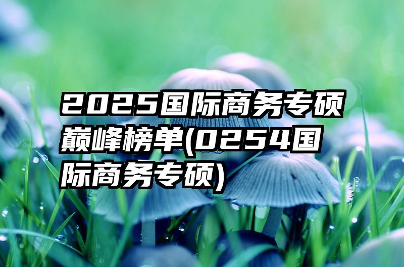 2025国际商务专硕巅峰榜单(0254国际商务专硕)
