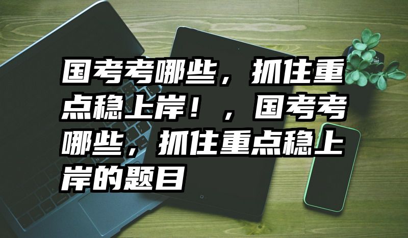 国考考哪些，抓住重点稳上岸！，国考考哪些，抓住重点稳上岸的题目