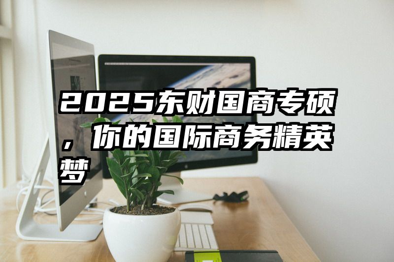 2025东财国商专硕，你的国际商务精英梦