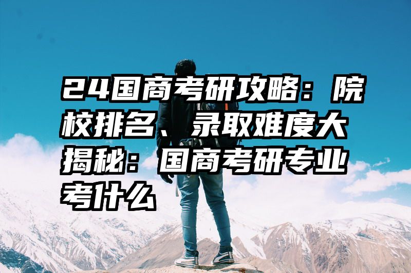 24国商考研攻略：院校排名、录取难度大揭秘：国商考研专业考什么