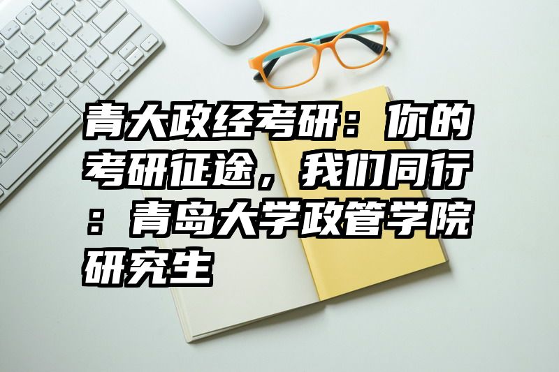 青大政经考研：你的考研征途，我们同行：青岛大学政管学院研究生