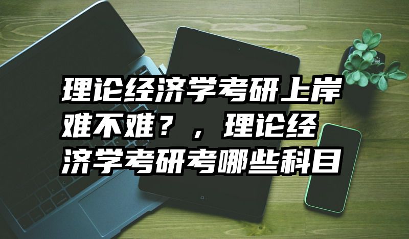 理论经济学考研上岸难不难？，理论经济学考研考哪些科目