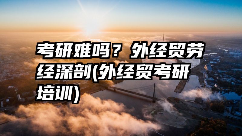 考研难吗？外经贸劳经深剖(外经贸考研培训)