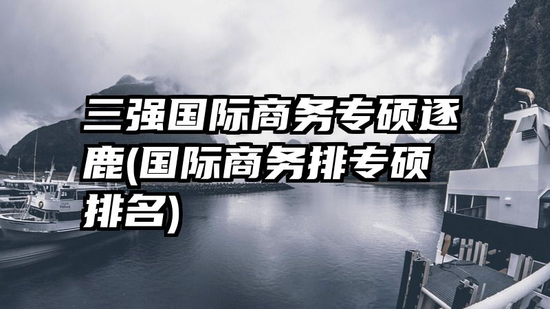 三强国际商务专硕逐鹿(国际商务排专硕排名)