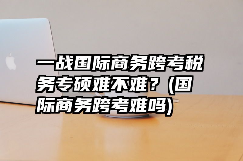 一战国际商务跨考税务专硕难不难？(国际商务跨考难吗)