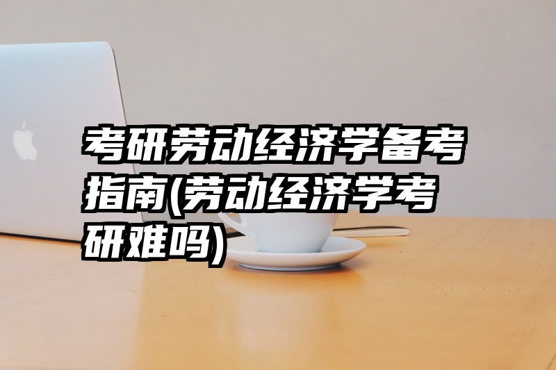 考研劳动经济学备考指南(劳动经济学考研难吗)