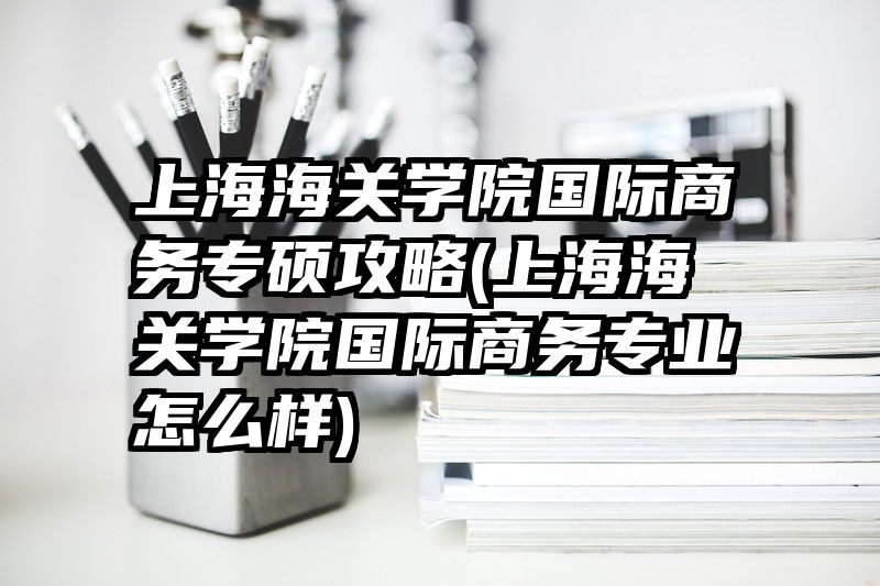 上海海关学院国际商务专硕攻略(上海海关学院国际商务专业怎么样)