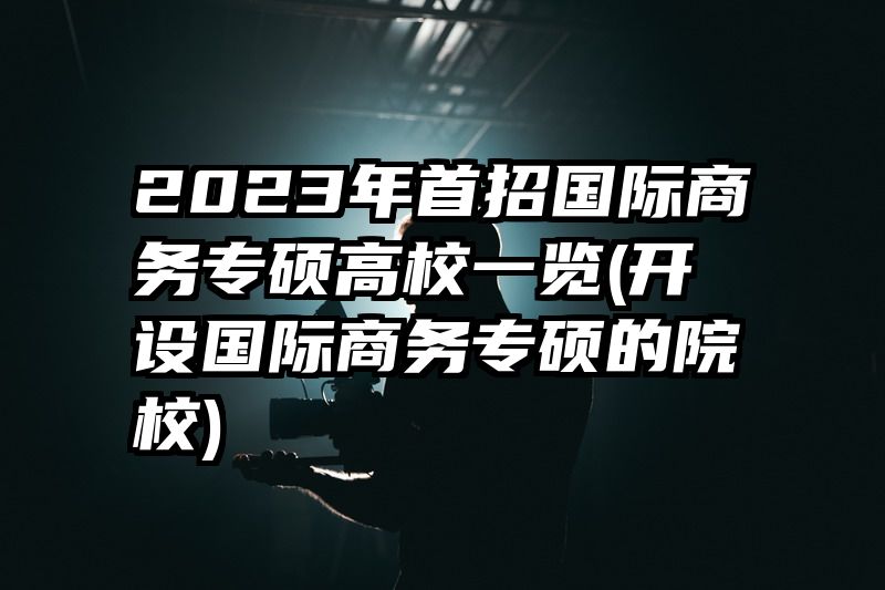 2023年首招国际商务专硕高校一览(开设国际商务专硕的院校)