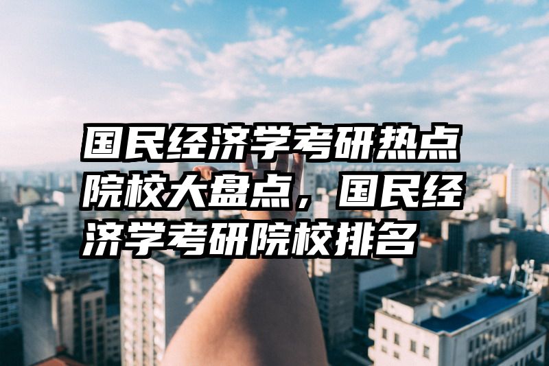 国民经济学考研热点院校大盘点，国民经济学考研院校排名