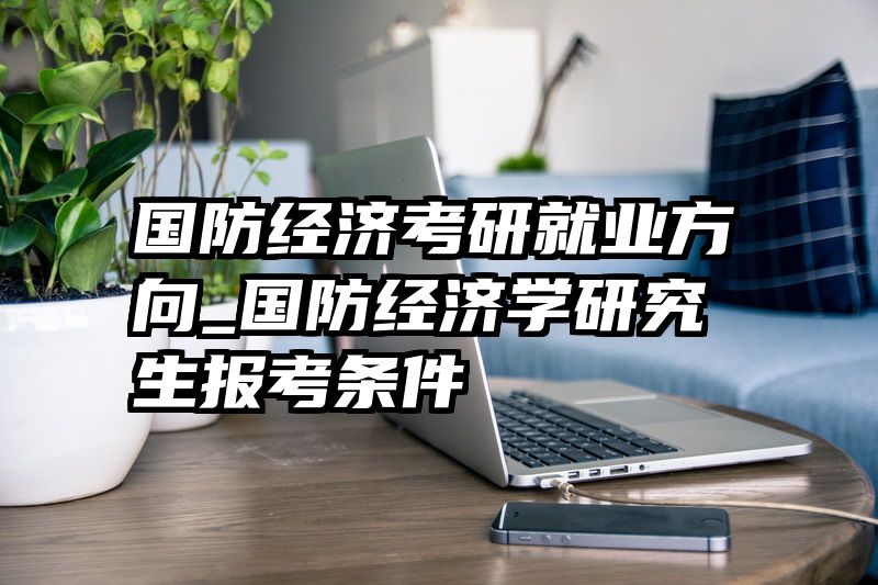 国防经济考研就业方向_国防经济学研究生报考条件