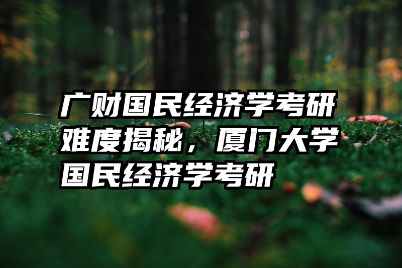 广财国民经济学考研难度揭秘，厦门大学国民经济学考研