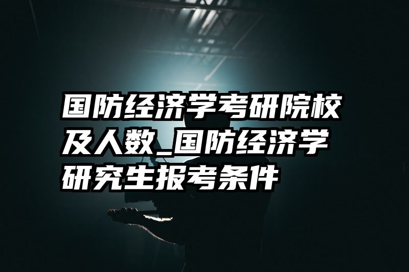 国防经济学考研院校及人数_国防经济学研究生报考条件