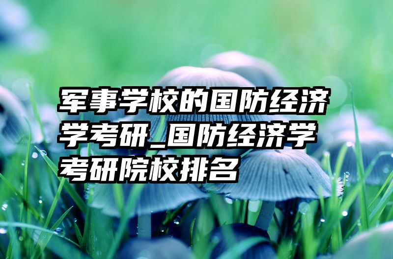 军事学校的国防经济学考研_国防经济学考研院校排名