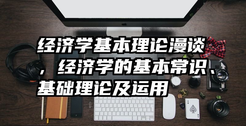 经济学基本理论漫谈，经济学的基本常识、基础理论及运用