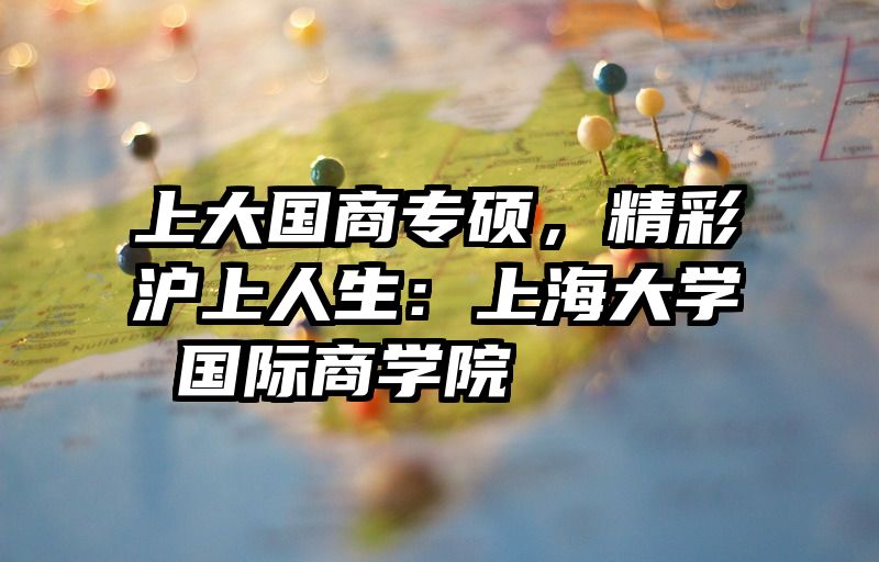 上大国商专硕，精彩沪上人生：上海大学 国际商学院