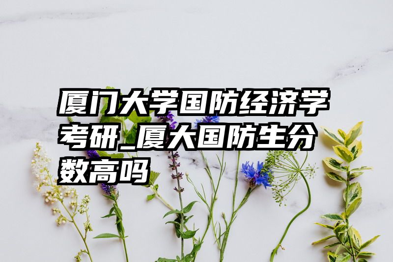 厦门大学国防经济学考研_厦大国防生分数高吗