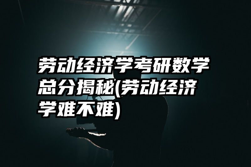 劳动经济学考研数学总分揭秘(劳动经济学难不难)