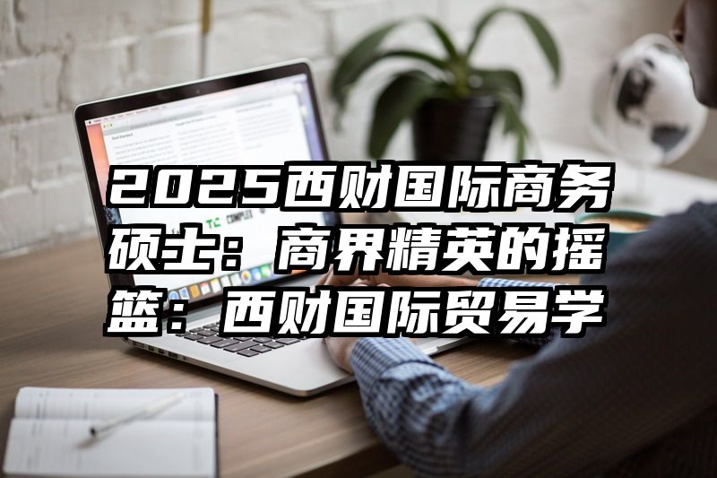 2025西财国际商务硕士：商界精英的摇篮：西财国际贸易学