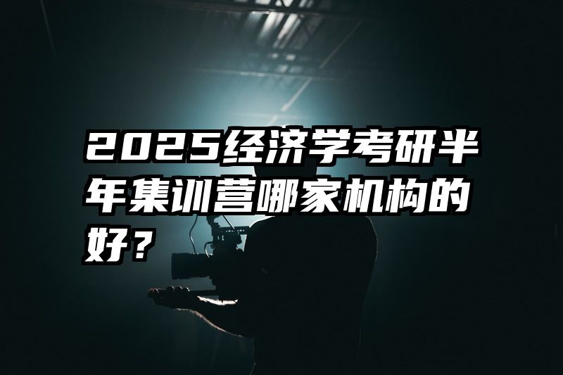 2025经济学考研半年集训营哪家机构的好？
