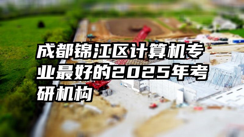 成都锦江区计算机专业最好的2025年考研机构