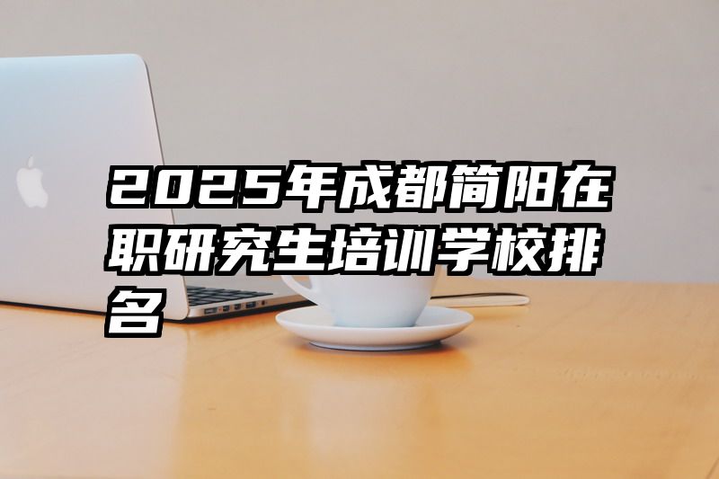2025年成都简阳在职研究生培训学校排名