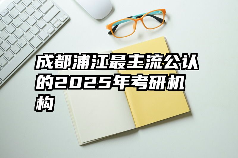 成都浦江最主流公认的2025年考研机构