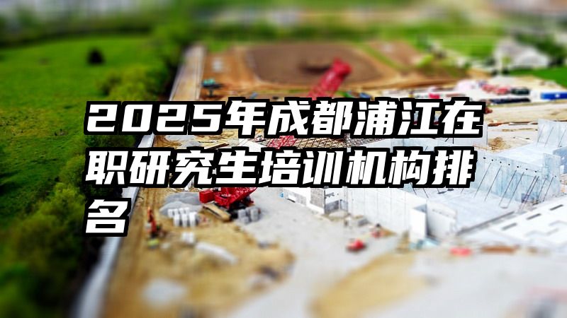2025年成都浦江在职研究生培训机构排名