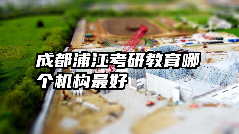 成都浦江考研教育哪个机构最好