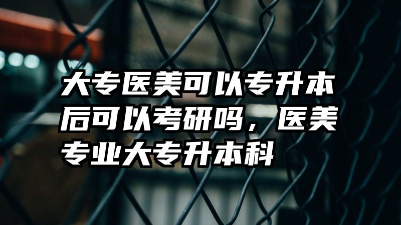 大专医美可以专升本后可以考研吗，医美专业大专升本科