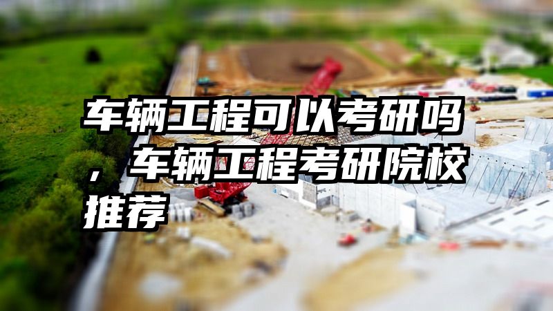 车辆工程可以考研吗，车辆工程考研院校推荐