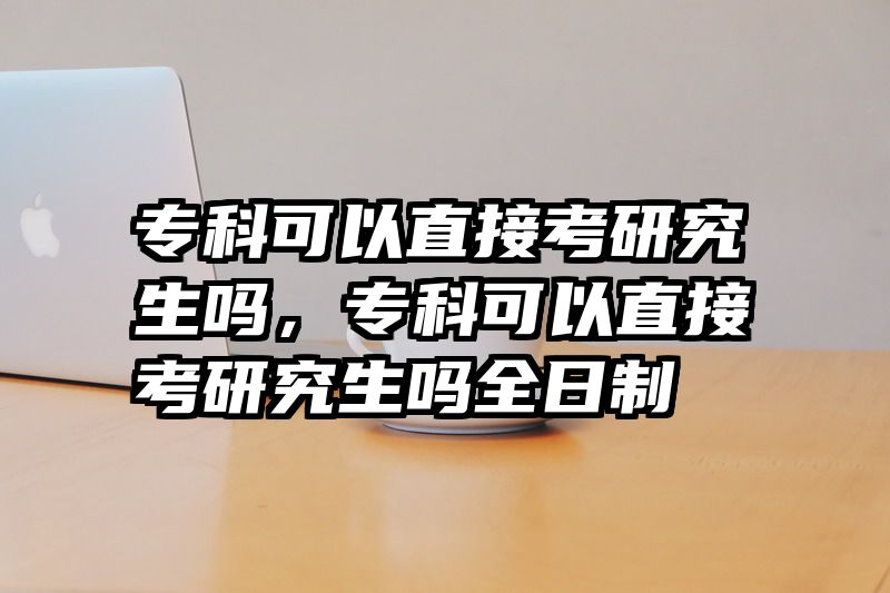 专科可以直接考研究生吗，专科可以直接考研究生吗全日制