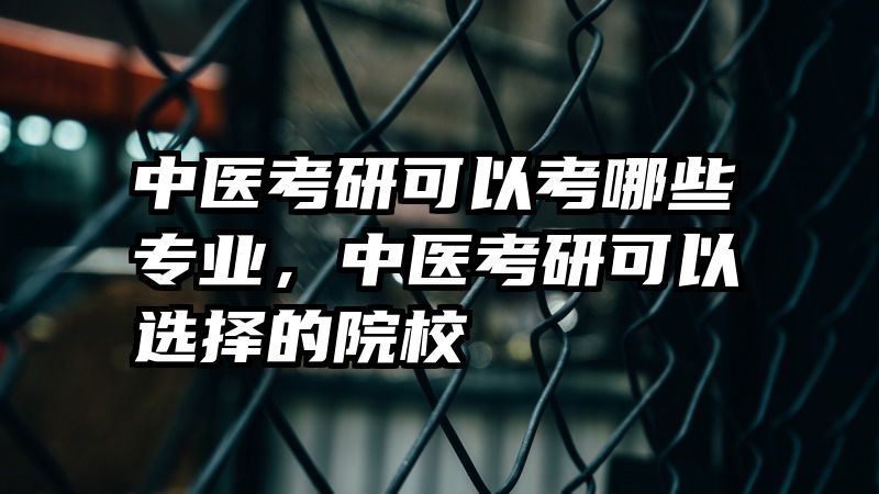 中医考研可以考哪些专业，中医考研可以选择的院校