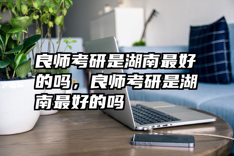 良师考研是湖南最好的吗，良师考研是湖南最好的吗